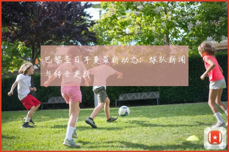 巴黎圣日耳曼最新动态：球队新闻与转会更新