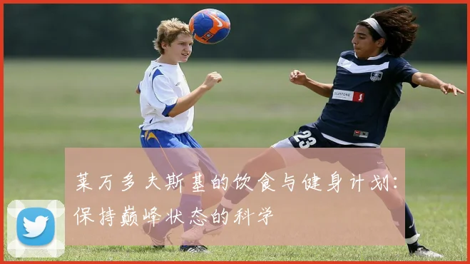 莱万多夫斯基的饮食与健身计划:保持巅峰状态的科学