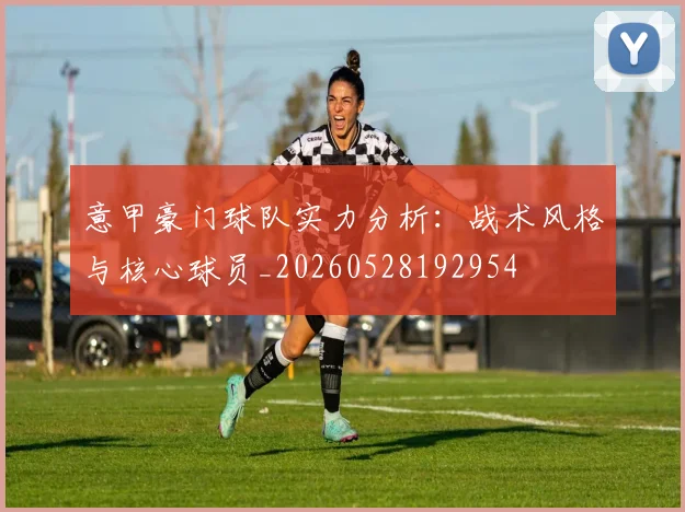 意甲豪门球队实力分析：战术风格与核心球员_20260528192954